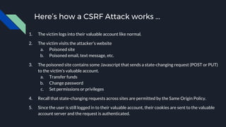 Here’s how a CSRF Attack works ...
1. The victim logs into their valuable account like normal.
2. The victim visits the attacker’s website
a. Poisoned site
b. Poisoned email, text message, etc.
3. The poisoned site contains some Javascript that sends a state-changing request (POST or PUT)
to the victim’s valuable account.
a. Transfer funds
b. Change password
c. Set permissions or privileges
4. Recall that state-changing requests across sites are permitted by the Same Origin Policy.
5. Since the user is still logged in to their valuable account, their cookies are sent to the valuable
account server and the request is authenticated.
 