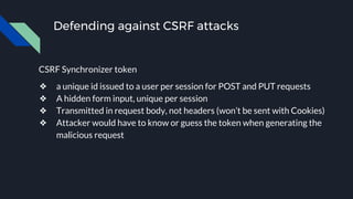 Defending against CSRF attacks
CSRF Synchronizer token
❖ a unique id issued to a user per session for POST and PUT requests
❖ A hidden form input, unique per session
❖ Transmitted in request body, not headers (won’t be sent with Cookies)
❖ Attacker would have to know or guess the token when generating the
malicious request
 