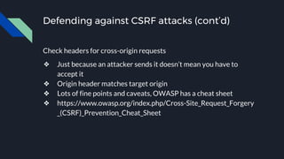 Defending against CSRF attacks (cont’d)
Check headers for cross-origin requests
❖ Just because an attacker sends it doesn’t mean you have to
accept it
❖ Origin header matches target origin
❖ Lots of fine points and caveats, OWASP has a cheat sheet
❖ https://www.owasp.org/index.php/Cross-Site_Request_Forgery
_(CSRF)_Prevention_Cheat_Sheet
 