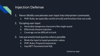 Injection Defense
1. Never blindly concatenate user input into interpreter commands.
a. PHP, Ruby: be especially careful of eval() and functions that use eval()
2. Escaping user input
a. Neutralize dangerous characters like single-quote
b. Effectively thwarts injection
c. Coverage can be difficult to track
3. Use parameterized queries where possible
a. Binds the input to typed parameter values
b. PHP, Ruby: Prepared statements
c. Asp.NET: Parameterized SQL
Cont’d on next
 