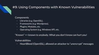 #9: Using Components with Known Vulnerabilities
Components
- Libraries (e.g. OpenSSL),
- Frameworks (e.g. Wordpress),
- Plugins, Modules, etc.
- Operating System (e.g. Windows XP), etc.
“Known” == known to anybody. What you don’t know can hurt you!
Vulnerabilities
- HeartBleed (OpenSSL), allowed an attacker to “unencrypt” messages
 