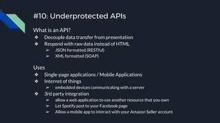 #10: Underprotected APIs
What is an API?
❖ Decouple data transfer from presentation
❖ Respond with raw data instead of HTML
➢ JSON formatted (RESTful)
➢ XML formatted (SOAP)
Uses
❖ Single-page applications / Mobile Applications
❖ Internet of things
➢ embedded devices communicating with a server
❖ 3rd party integration
➢ allow a web application to use another resource that you own
➢ Let Spotify post to your Facebook page
➢ Allow a mobile app to interact with your Amazon Seller account
 