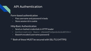 API Authentication
Form-based authentication
- Pass username and password in body
- Store session id in cookie
Http Basic Authentication
- Send un-hashed credentials in HTTP header
- Authorization: Basic cHewemF0aDpwdsdsdsdE5ODc=
- Base64 encoded (username:password)
** Both of these MUST be secured with SSL/TLS (HTTPS)
 