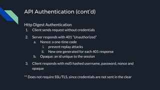API Authentication (cont’d)
Http Digest Authentication
1. Client sends request without credentials
2. Server responds with 401 “Unauthorized”
a. Nonce: a one-time code
i. prevent replay attacks
ii. New one generated for each 401 response
b. Opaque: an id unique to the session
3. Client responds with md5 hashed username, password, nonce and
opaque
** Does not require SSL/TLS, since credentials are not sent in the clear
 