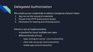 Delegated Authorization
We could use our credentials to obtain a temporary bearer token
1. App can use this instead of credentials
2. Passed in the HTTP Authorization header
3. Mechanism for expiring and refreshing tokens
OAuth is not an implementation
- a standard to cover multiple use cases
- different levels of trust
- Apps running on a server (very trustworthy)
- client-side Javascript (not trustworthy)
- mobile apps (sorta trustworthy)
 