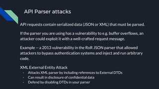 API Parser attacks
API requests contain serialized data (JSON or XML) that must be parsed.
If the parser you are using has a vulnerability to e.g. buffer overflows, an
attacker could exploit it with a well-crafted request message.
Example -- a 2013 vulnerability in the RoR JSON parser that allowed
attackers to bypass authentication systems and inject and run arbitrary
code.
XML External Entity Attack
- Attacks XML parser by including references to External DTDs
- Can result in disclosure of confidential data
- Defend by disabling DTDs in your parser
 