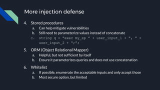 More injection defense
4. Stored procedures
a. Can help mitigate vulnerabilities
b. Still need to parameterize values instead of concatenate
c. string q = “exec my_sp ” + user_input_1 + “, ” +
user_input_2 + “;”;
5. ORM (Object Relational Mapper)
a. Helpful, but not sufficient by itself
b. Ensure it parameterizes queries and does not use concatenation
6. Whitelist
a. If possible, enumerate the acceptable inputs and only accept those
b. Most secure option, but limited
 