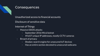 Consequences
Unauthorized access to financial accounts
Disclosure of sensitive data
Internet of Things
- Massive DDOS attacks
- September 2016 Mirai botnet
- 49,657 unique IP addresses, mostly CCTV cameras
- Breach of privacy
- Shodan: search engine for unsecured IoT devices
- Has an entire section devoted to unsecured webcams
 