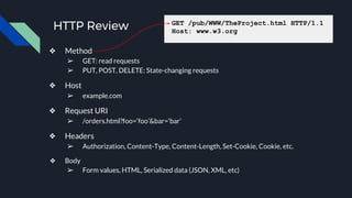 HTTP Review
❖ Method
➢ GET: read requests
➢ PUT, POST, DELETE: State-changing requests
❖ Host
➢ example.com
❖ Request URI
➢ /orders.html?foo=‘foo’&bar=‘bar’
❖ Headers
➢ Authorization, Content-Type, Content-Length, Set-Cookie, Cookie, etc.
❖ Body
➢ Form values, HTML, Serialized data (JSON, XML, etc)
GET /pub/WWW/TheProject.html HTTP/1.1
Host: www.w3.org
 