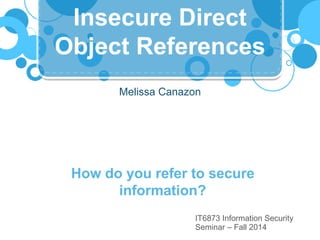 Insecure Direct 
Object References 
Melissa Canazon 
How do you refer to secure 
information? 
IT6873 Information Security 
Seminar – Fall 2014 
 