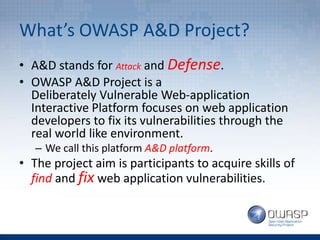 What’s OWASP A&D Project?
• A&D stands for Attack and Defense.
• OWASP A&D Project is a
Deliberately Vulnerable Web-application
Interactive Platform focuses on web application
developers to fix its vulnerabilities through the
real world like environment.
– We call this platform A&D platform.
• The project aim is participants to acquire skills of
find and fix web application vulnerabilities.
 