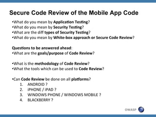 Secure Code Review of the Mobile App Code
• What	
  do	
  you	
  mean	
  by	
  Applica'on	
  Tes'ng?	
  
• What	
  do	
  you	
  mean	
  by	
  Security	
  Tes'ng?	
  
• What	
  are	
  the	
  diﬀ	
  types	
  of	
  Security	
  Tes'ng?	
  
• What	
  do	
  you	
  mean	
  by	
  White-­‐box	
  approach	
  or	
  Secure	
  Code	
  Review?	
  
Ques'ons	
  to	
  be	
  answered	
  ahead:	
  
• What	
  are	
  the	
  goals/purpose	
  of	
  Code	
  Review?	
  
• What	
  is	
  the	
  methodology	
  of	
  Code	
  Review?	
  
• What	
  the	
  tools	
  which	
  can	
  be	
  used	
  to	
  Code	
  Review?	
  
• Can	
  Code	
  Review	
  be	
  done	
  on	
  all	
  plaBorms?	
  
1.  ANDROID	
  ?	
  
2.  iPHONE	
  /	
  iPAD	
  ?	
  
3.  WINDOWS	
  PHONE	
  /	
  WINDOWS	
  MOBILE	
  ?	
  
4.  BLACKBERRY	
  ?	
  
OWASP

 
