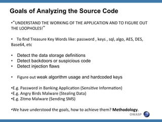 Goals of Analyzing the Source Code
• “UNDERSTAND	
  THE	
  WORKING	
  OF	
  THE	
  APPLICATION	
  AND	
  TO	
  FIGURE	
  OUT	
  
THE	
  LOOPHOLES!”	
  
• 	
  	
  	
  	
  To	
  ﬁnd	
  Treasure	
  Key	
  Words	
  like:	
  password	
  ,	
  keys	
  ,	
  sql,	
  algo,	
  AES,	
  DES,	
  
Base64,	
  etc	
  
•  Detect the data storage definitions
•  Detect backdoors or suspicious code
•  Detect injection flaws
	
  
•  Figure	
  out	
  weak algorithm usage and hardcoded keys
	
  
• E.g.	
  Password	
  in	
  Banking	
  ApplicaZon	
  (SensiZve	
  InformaZon)	
  
• E.g.	
  Angry	
  Birds	
  Malware	
  (Stealing	
  Data)	
  
• E.g.	
  Zitmo	
  Malware	
  (Sending	
  SMS)	
  
• We	
  have	
  understood	
  the	
  goals,	
  how	
  to	
  achieve	
  them?	
  Methodology.	
  
OWASP

	
  

 