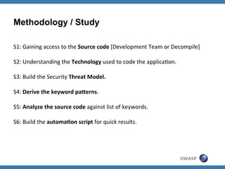 Methodology / Study
S1:	
  Gaining	
  access	
  to	
  the	
  Source	
  code	
  [Development	
  Team	
  or	
  Decompile]	
  
	
  
S2:	
  Understanding	
  the	
  Technology	
  used	
  to	
  code	
  the	
  applicaZon.	
  
	
  
S3:	
  Build	
  the	
  Security	
  Threat	
  Model.	
  
	
  
S4:	
  Derive	
  the	
  keyword	
  paGerns.	
  
	
  
S5:	
  Analyze	
  the	
  source	
  code	
  against	
  list	
  of	
  keywords.	
  
	
  
S6:	
  Build	
  the	
  automa'on	
  script	
  for	
  quick	
  results.	
  

OWASP

 