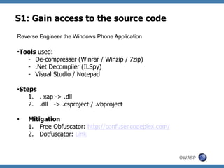 S1: Gain access to the source code
Reverse Engineer the Windows Phone Application

• Tools used:
-  De-compresser (Winrar / Winzip / 7zip)
-  .Net Decompiler (ILSpy)
-  Visual Studio / Notepad
• Steps
1.  . xap -> .dll
2.  .dll -> .csproject / .vbproject
• 

Mitigation
1.  Free Obfuscator: http://confuser.codeplex.com/
2.  Dotfuscator: Link

OWASP

 