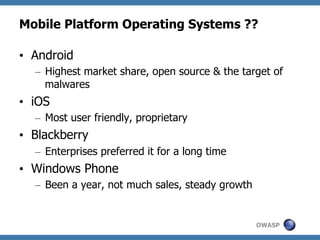 Mobile Platform Operating Systems ??
•  Android
–  Highest market share, open source & the target of
malwares

•  iOS
–  Most user friendly, proprietary

•  Blackberry
–  Enterprises preferred it for a long time

•  Windows Phone
–  Been a year, not much sales, steady growth

OWASP

 