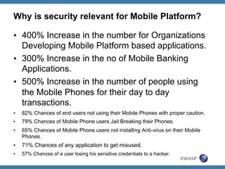 Why is security relevant for Mobile Platform?
•  400% Increase in the number for Organizations
Developing Mobile Platform based applications.
•  300% Increase in the no of Mobile Banking
Applications.
•  500% Increase in the number of people using
the Mobile Phones for their day to day
transactions.
• 

82% Chances of end users not using their Mobile Phones with proper caution.

• 

79% Chances of Mobile Phone users Jail Breaking their Phones.

• 

65% Chances of Mobile Phone users not installing Anti-virus on their Mobile
Phones.

• 

71% Chances of any application to get misused.

• 

57% Chances of a user losing his sensitive credentials to a hacker.

OWASP

 