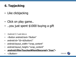 6. Tapjacking
•  Like clickjacking
•  Click on play game..
•  ..you just spent $1000 buying a gift
•  Android 2.3 and above
•  <Button android:text="Button"
•  android:id="@+id/button1"
•  android:layout_width="wrap_content"
•  android:layout_height="wrap_content"
•  android:filterTouchesWhenObscured="true">
•  </Button>

OWASP

 