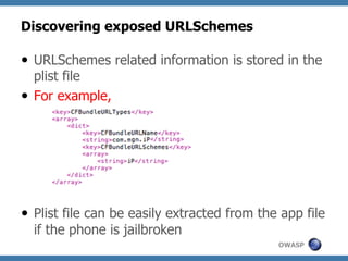 Discovering exposed URLSchemes
—  URLSchemes related information is stored in the
plist file
—  For example,

—  Plist file can be easily extracted from the app file
if the phone is jailbroken
OWASP

 