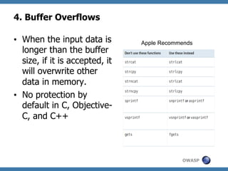 4. Buffer Overflows
•  When the input data is
longer than the buffer
size, if it is accepted, it
will overwrite other
data in memory.
•  No protection by
default in C, ObjectiveC, and C++

Apple Recommends

OWASP

 