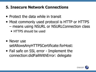 5. Insecure Network Connections
—  Protect the data while in transit
—  Most commonly used protocol is HTTP or HTTPS
– means using NSURL or NSURLConnection class
—  HTTPS should be used

—  Never use
setAllowsAnyHTTPSCertificate:forHost:
—  Fail safe on SSL error - Implement the
connection:didFailWithError: delegate
OWASP

 