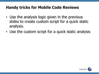 Handy tricks for Mobile Code Reviews
•  Use the analysis logic given in the previous
slides to create custom script for a quick static
analysis.
•  Use the custom script for a quick static analysis

OWASP

 