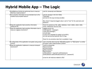 Hybrid Mobile App – The Logic
4 CanMalicious Activity be performed due to insecure
WebView implementation?

Look for Javascript and Webview

5 Can sensitive information be enumerated due to the
enabled Autocomplete feature?

Look for storage in the form fields.
"TextFields"
and look for the way its being handled.
Also check if response.logged value is set to "true" for the username and
password

6 Does the application leak sensitive information
viaSQLite db?

Check for presence of db, sqlite, database, insert, delete, select, table,
cursor, rawQueryin Source code

7 Does the application leak sensitive information due to
insecure Logging mechanism?

Logging occurs via:
Ti.API.log('info', 'message');
Ti.API.info('message');
console.log();
or even print message by system.out.println();
and also generating separate files for logs.
Check for any sensitive data that is available in logs.

8 Is critical data of the application encrypted using proper Look in the file which has the "SQLiteEncryption" or "SQLCipher" or similar
control?
encryption class implementation present
9 Does the application implement a insecure transport
mechanism?

"Look for strings like:
httpsconnection;
secureconnection;
getSecurityInfo();
httpconnection;
certificateStore = require('ti.certificatestore');
certificateStore.addCertificate('server.p12', 'password');
to look for all instances related to SSL"

OWASP

 