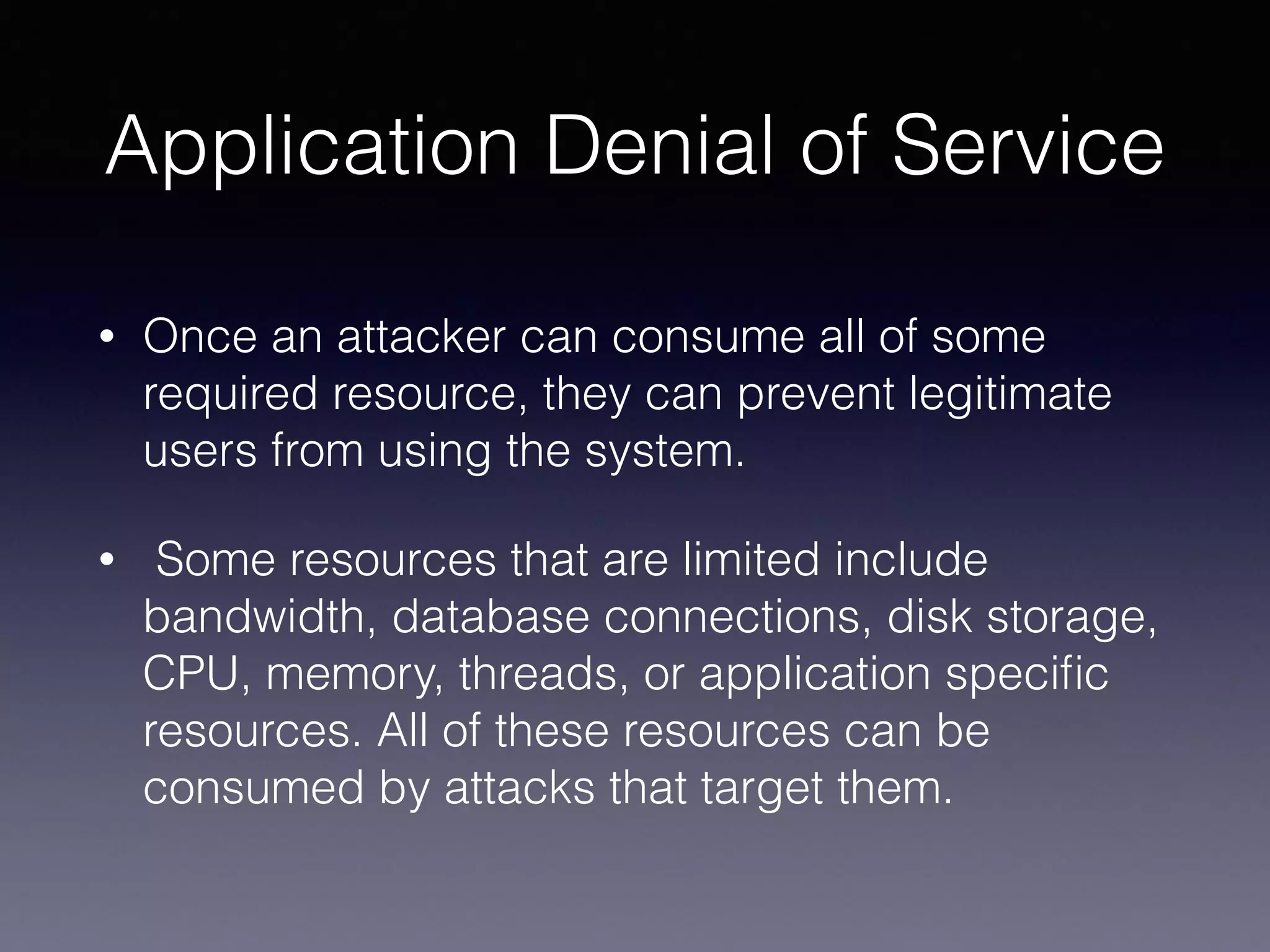 Application Denial of Service
• Once an attacker can consume all of some
required resource, they can prevent legitimate
users from using the system.
• Some resources that are limited include
bandwidth, database connections, disk storage,
CPU, memory, threads, or application speciﬁc
resources. All of these resources can be
consumed by attacks that target them.
 