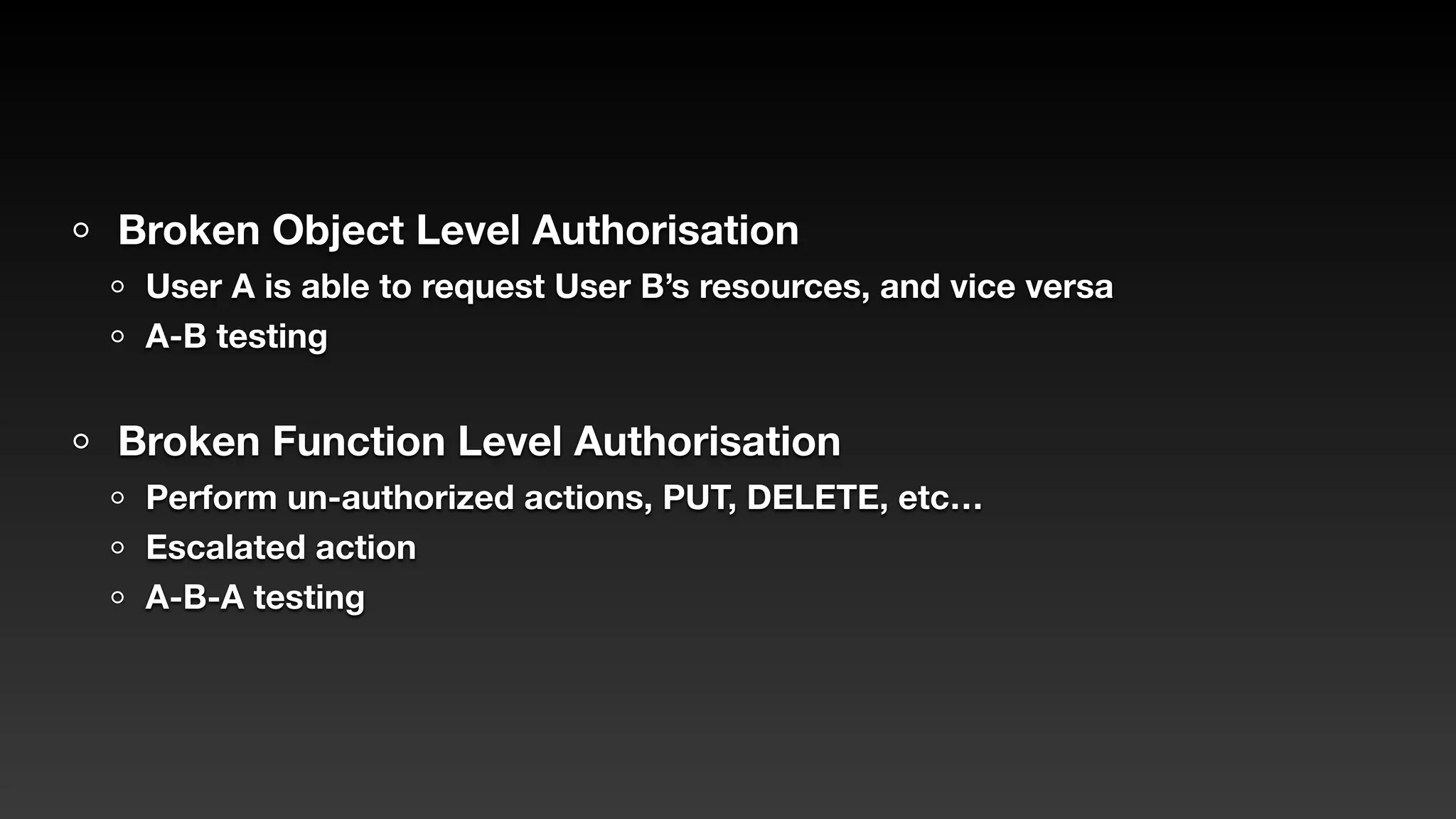 Broken Object Level Authorisation
User A is able to request User B’s resources, and vice versa
A-B testing
Broken Function Level Authorisation
Perform un-authorized actions, PUT, DELETE, etc…
Escalated action
A-B-A testing
 