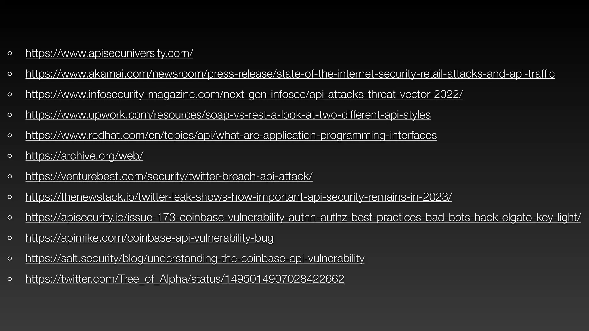 https://www.apisecuniversity.com/
https://www.akamai.com/newsroom/press-release/state-of-the-internet-security-retail-attacks-and-api-traf
fi
c
https://www.infosecurity-magazine.com/next-gen-infosec/api-attacks-threat-vector-2022/
https://www.upwork.com/resources/soap-vs-rest-a-look-at-two-different-api-styles
https://www.redhat.com/en/topics/api/what-are-application-programming-interfaces
https://archive.org/web/
https://venturebeat.com/security/twitter-breach-api-attack/
https://thenewstack.io/twitter-leak-shows-how-important-api-security-remains-in-2023/
https://apisecurity.io/issue-173-coinbase-vulnerability-authn-authz-best-practices-bad-bots-hack-elgato-key-light/
https://apimike.com/coinbase-api-vulnerability-bug
https://salt.security/blog/understanding-the-coinbase-api-vulnerability
https://twitter.com/Tree_of_Alpha/status/1495014907028422662
 