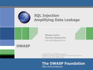 SQL Injection
        Amplifying Data Leakage



                Ulisses Castro
                Security Researcher
                uss.castro@gmail.com


OWASP
           Copyright 2007 © The OWASP Foundation
           Permission is granted to copy, distribute and/or modify this document
           under the terms of the OWASP License.




           The OWASP Foundation
           http://www.owasp.org
 