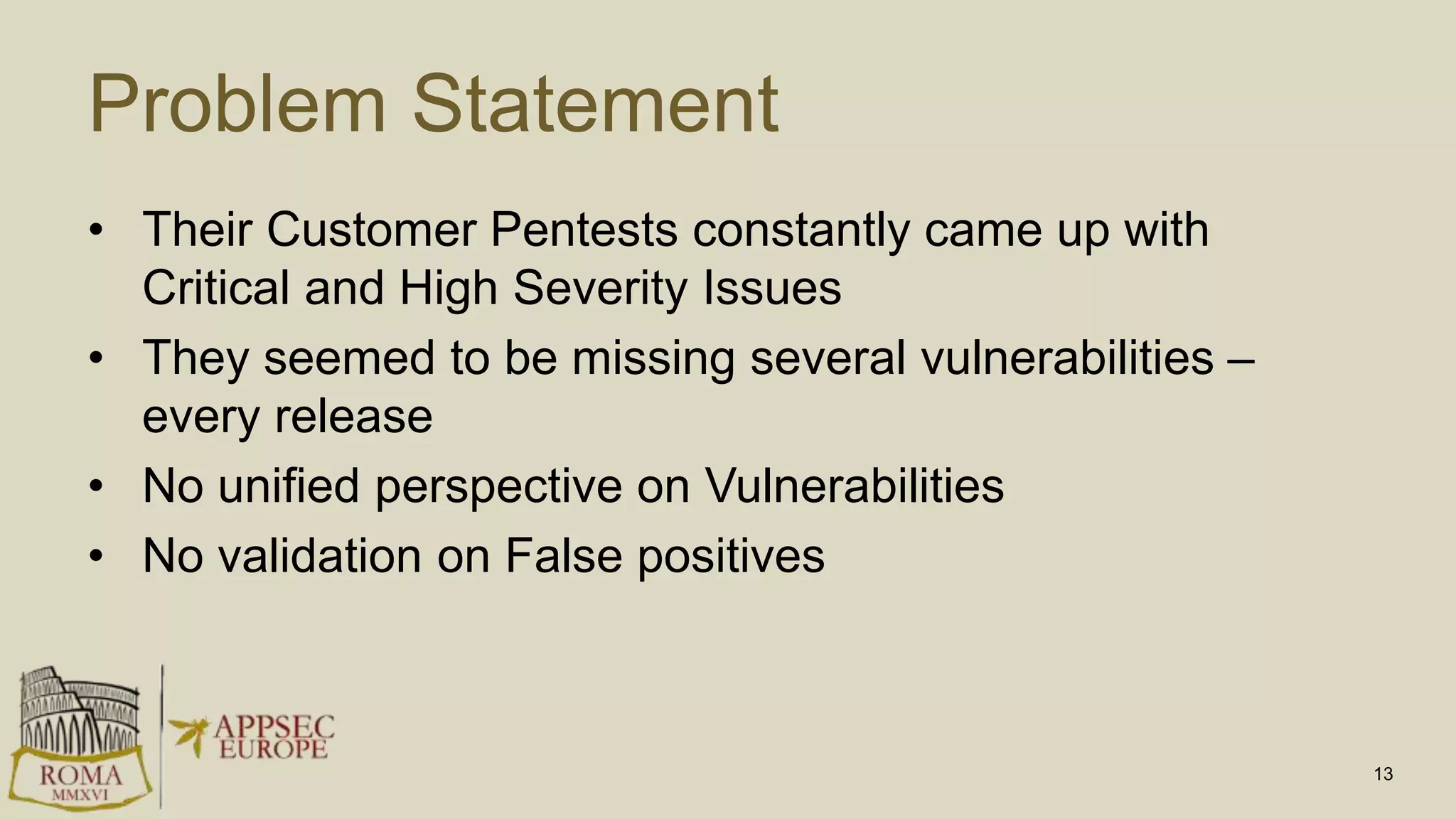 Problem Statement
• Their Customer Pentests constantly came up with
Critical and High Severity Issues
• They seemed to be missing several vulnerabilities –
every release
• No unified perspective on Vulnerabilities
• No validation on False positives
13
 