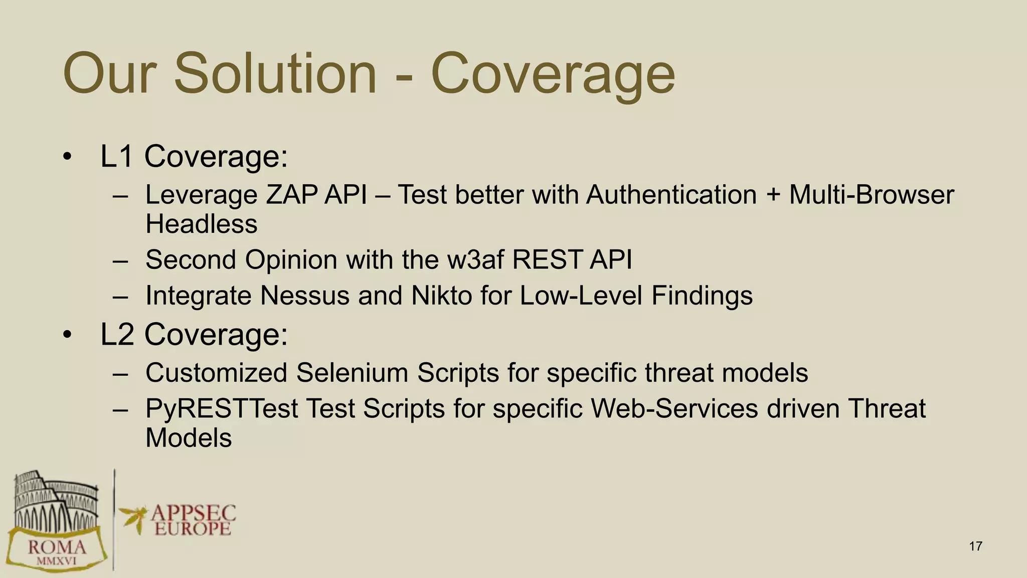 Our Solution - Coverage
• L1 Coverage:
– Leverage ZAP API – Test better with Authentication + Multi-Browser
Headless
– Second Opinion with the w3af REST API
– Integrate Nessus and Nikto for Low-Level Findings
• L2 Coverage:
– Customized Selenium Scripts for specific threat models
– PyRESTTest Test Scripts for specific Web-Services driven Threat
Models
17
 