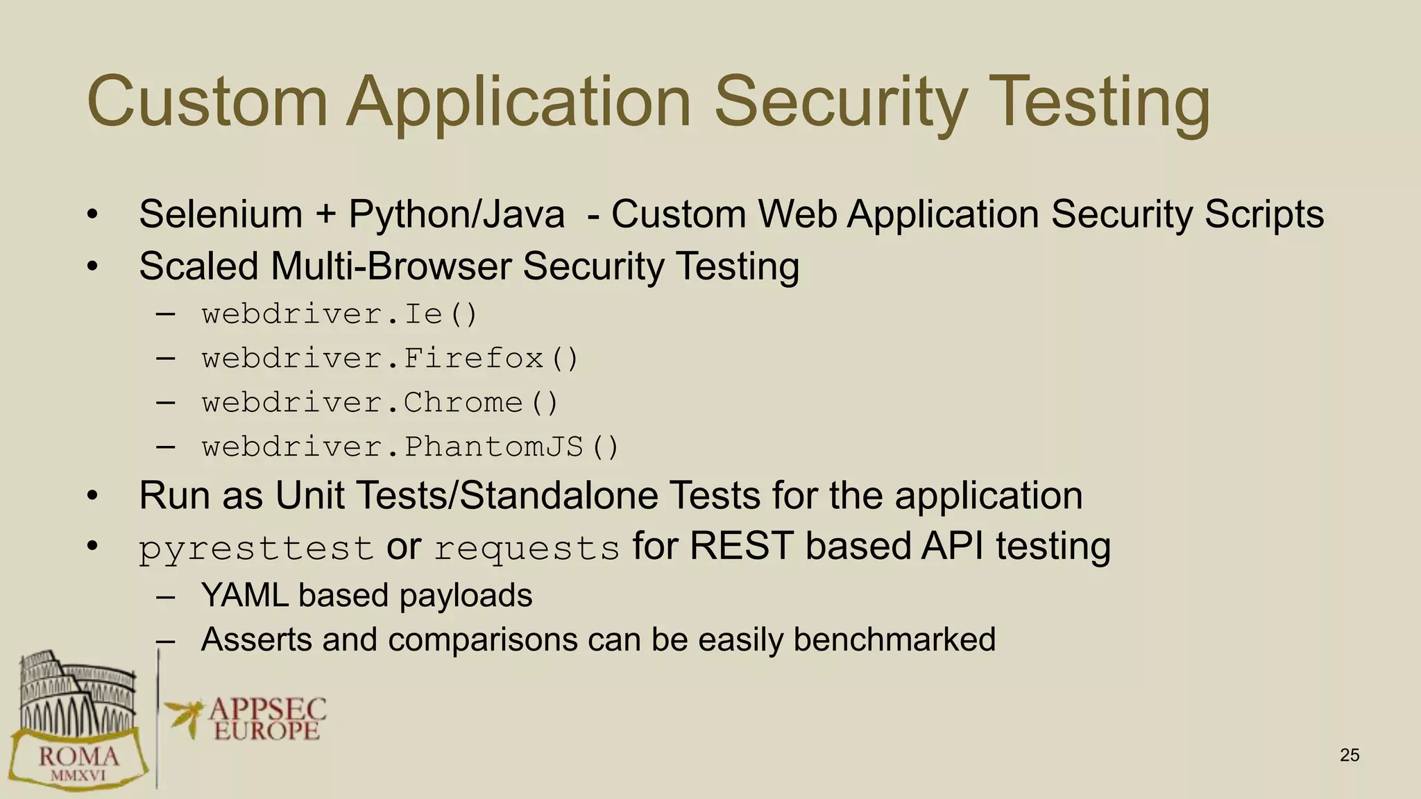 Custom Application Security Testing
• Selenium + Python/Java - Custom Web Application Security Scripts
• Scaled Multi-Browser Security Testing
– webdriver.Ie()
– webdriver.Firefox()
– webdriver.Chrome()
– webdriver.PhantomJS()
• Run as Unit Tests/Standalone Tests for the application
• pyresttest or requests for REST based API testing
– YAML based payloads
– Asserts and comparisons can be easily benchmarked
25
 