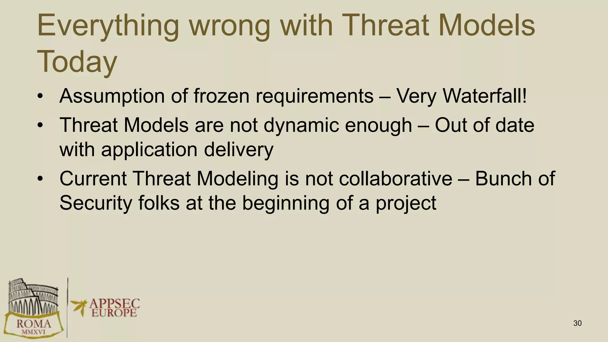 Everything wrong with Threat Models
Today
• Assumption of frozen requirements – Very Waterfall!
• Threat Models are not dynamic enough – Out of date
with application delivery
• Current Threat Modeling is not collaborative – Bunch of
Security folks at the beginning of a project
30
 
