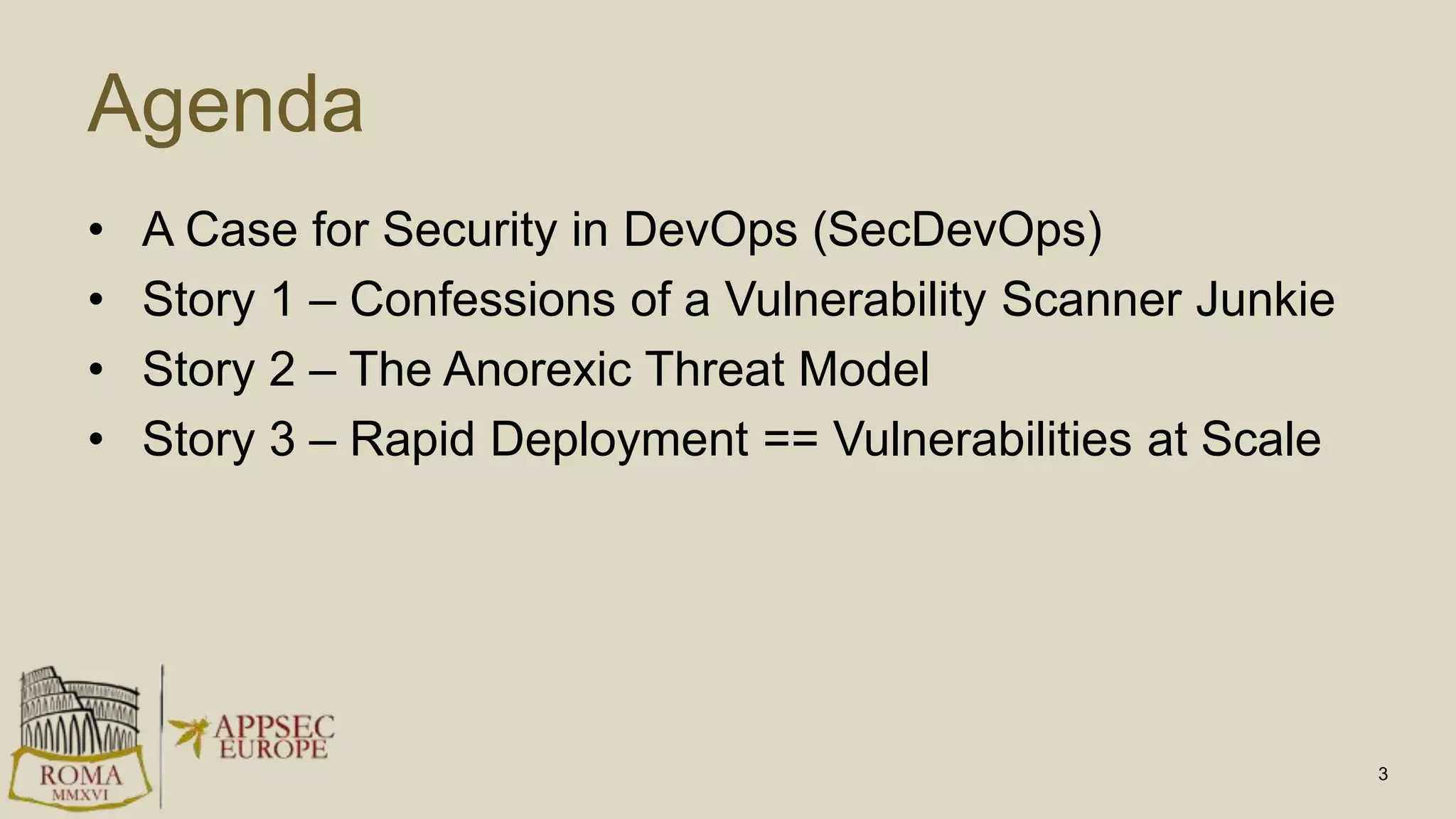 Agenda
• A Case for Security in DevOps (SecDevOps)
• Story 1 – Confessions of a Vulnerability Scanner Junkie
• Story 2 – The Anorexic Threat Model
• Story 3 – Rapid Deployment == Vulnerabilities at Scale
3
 