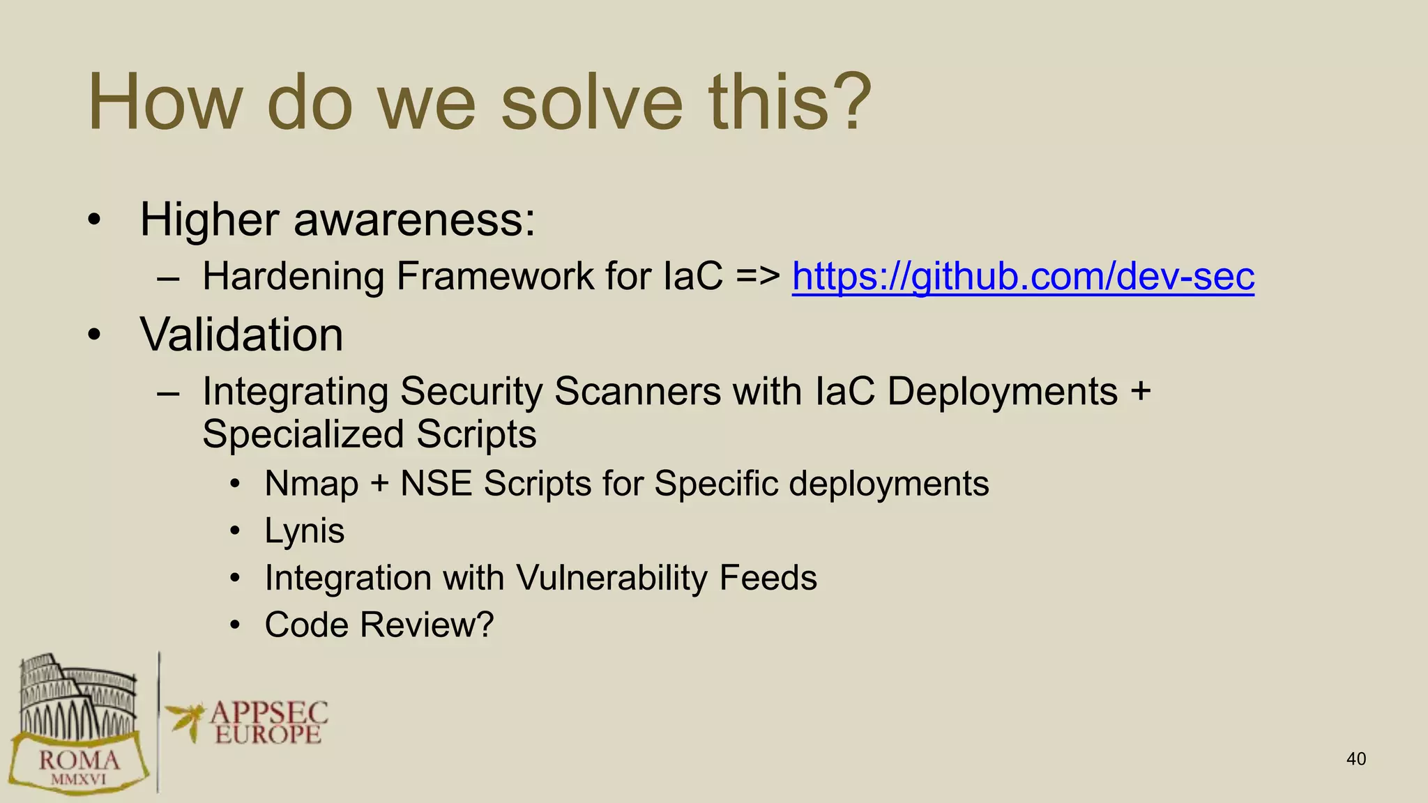 How do we solve this?
• Higher awareness:
– Hardening Framework for IaC => https://github.com/dev-sec
• Validation
– Integrating Security Scanners with IaC Deployments +
Specialized Scripts
• Nmap + NSE Scripts for Specific deployments
• Lynis
• Integration with Vulnerability Feeds
• Code Review?
40
 