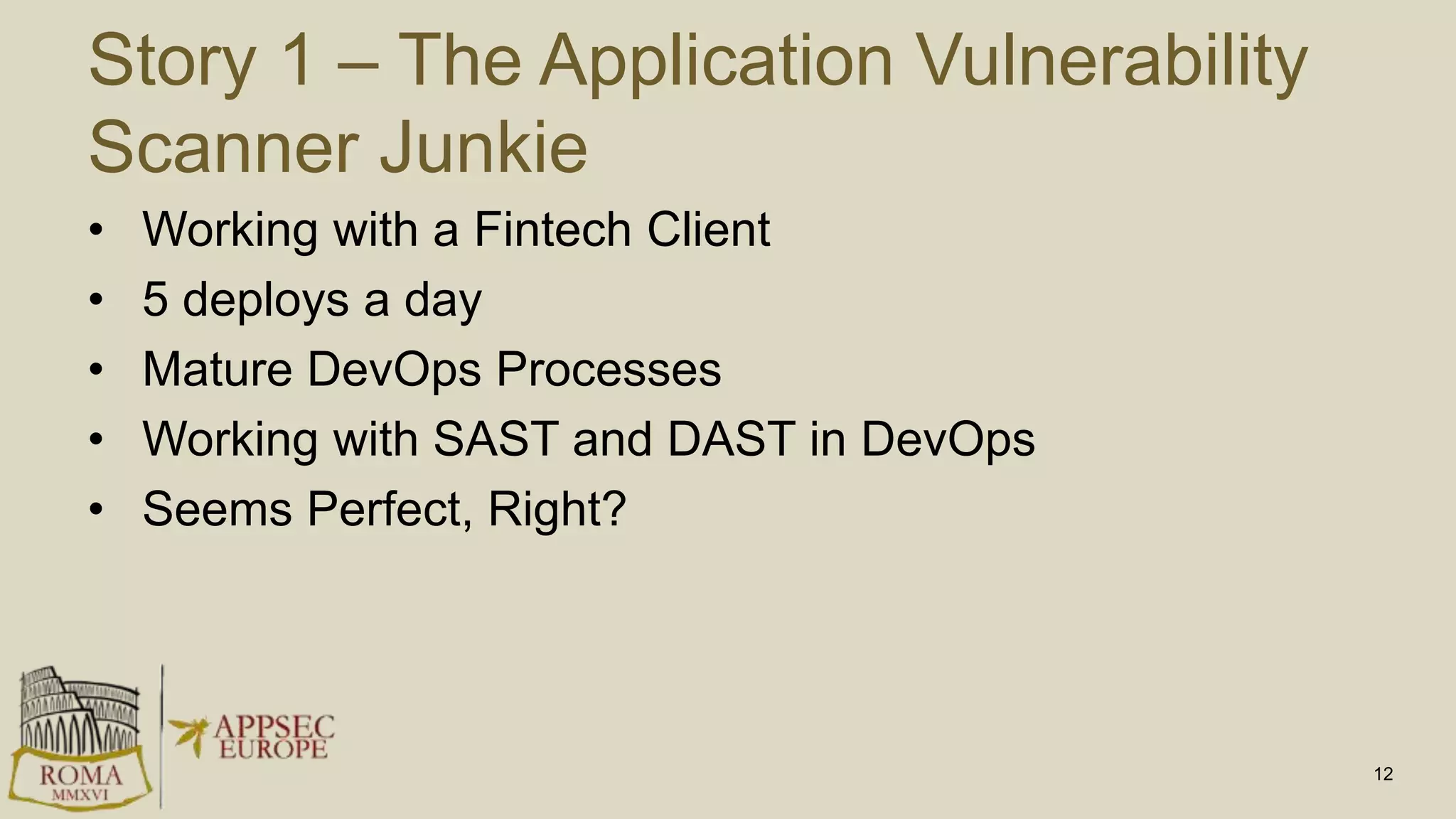 Story 1 – The Application Vulnerability
Scanner Junkie
• Working with a Fintech Client
• 5 deploys a day
• Mature DevOps Processes
• Working with SAST and DAST in DevOps
• Seems Perfect, Right?
12
 