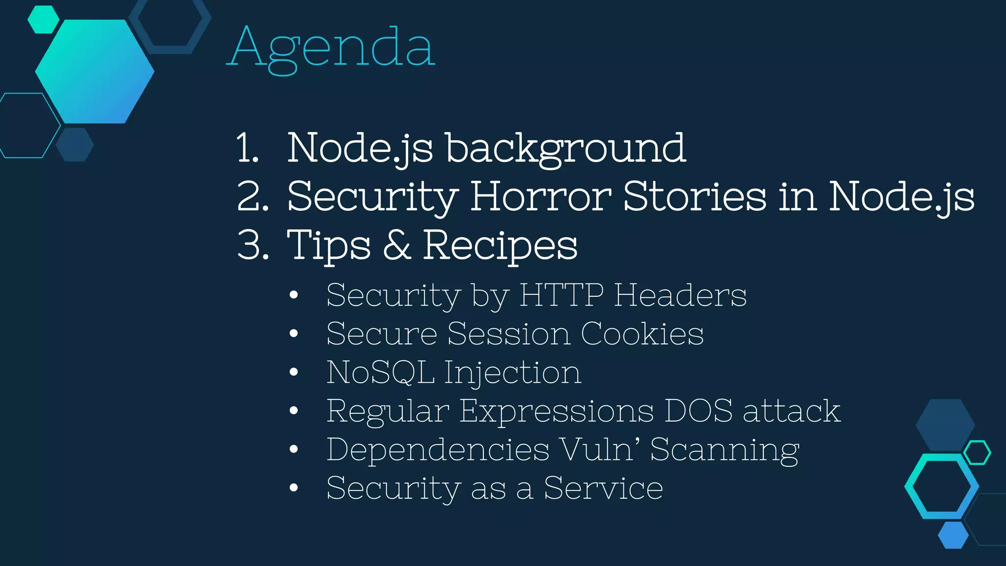 1. Node.js background
2. Security Horror Stories in Node.js
3. Tips & Recipes
Agenda
• Security by HTTP Headers
• Secure Session Cookies
• NoSQL Injection
• Regular Expressions DOS attack
• Dependencies Vuln’ Scanning
• Security as a Service
 