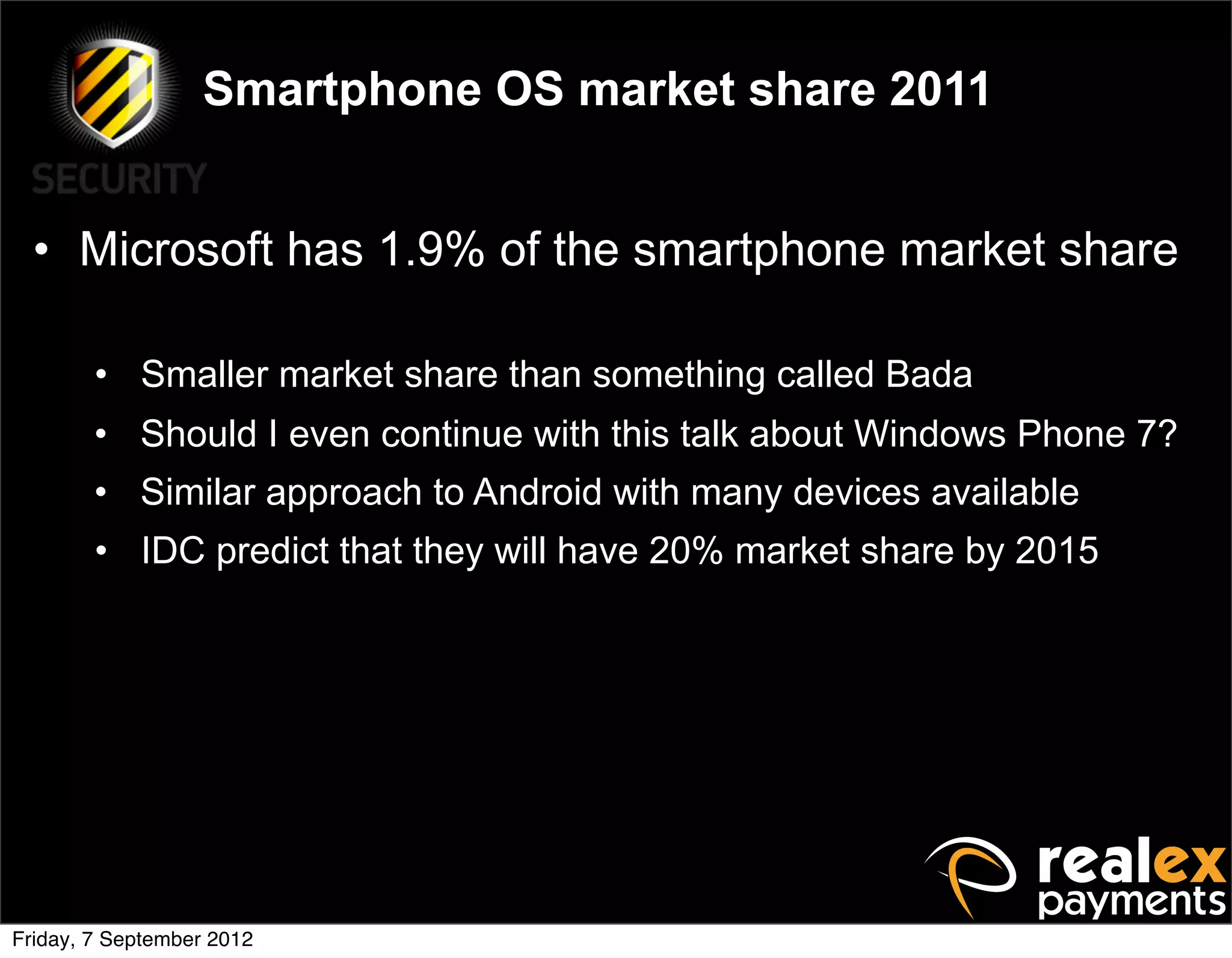 Smartphone OS market share 2011


  • Microsoft has 1.9% of the smartphone market share

        • Smaller market share than something called Bada
        • Should I even continue with this talk about Windows Phone 7?
        • Similar approach to Android with many devices available
        • IDC predict that they will have 20% market share by 2015




Friday, 7 September 2012
 