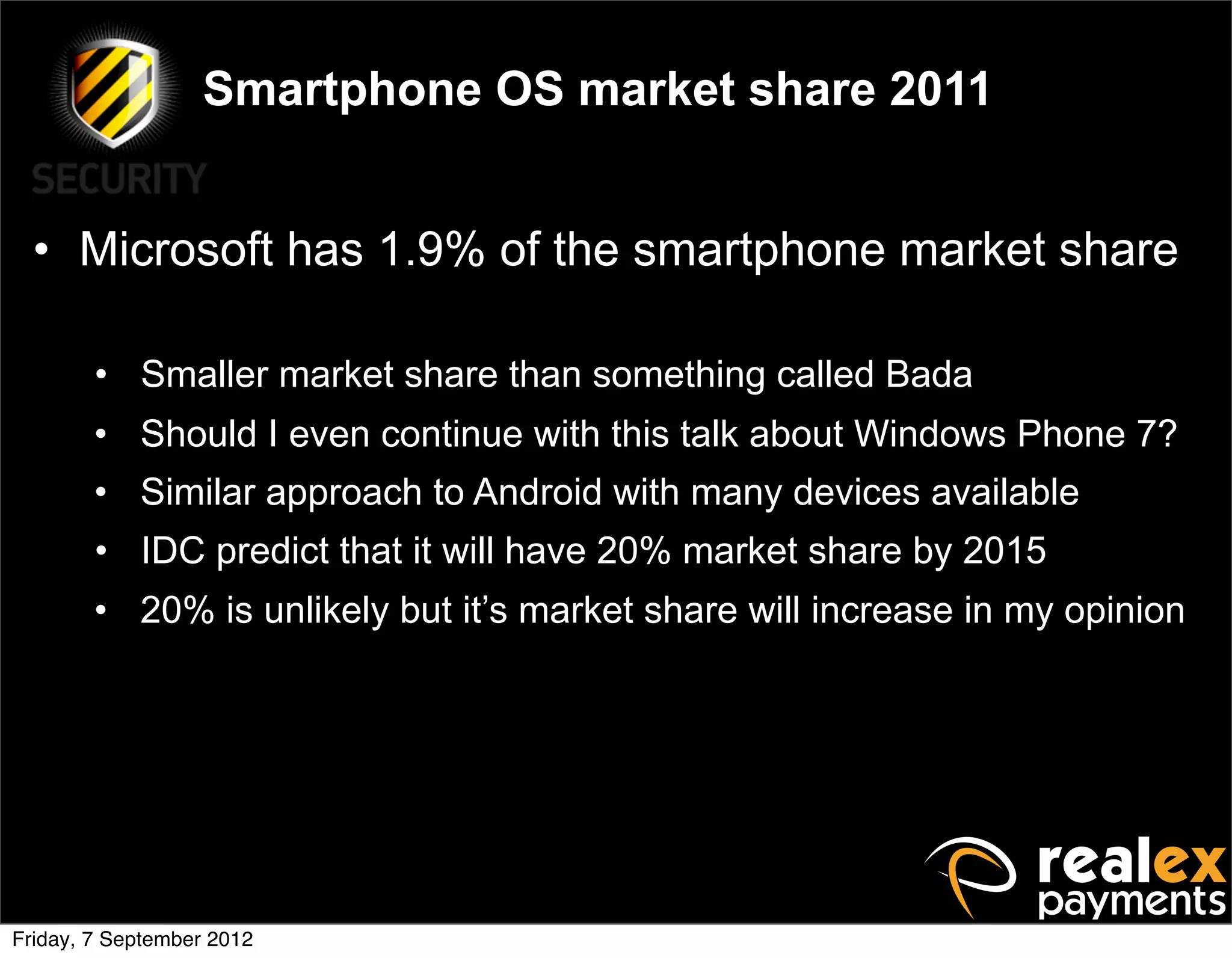 Smartphone OS market share 2011


  • Microsoft has 1.9% of the smartphone market share

        • Smaller market share than something called Bada
        • Should I even continue with this talk about Windows Phone 7?
        • Similar approach to Android with many devices available
        • IDC predict that it will have 20% market share by 2015
        • 20% is unlikely but it’s market share will increase in my opinion




Friday, 7 September 2012
 