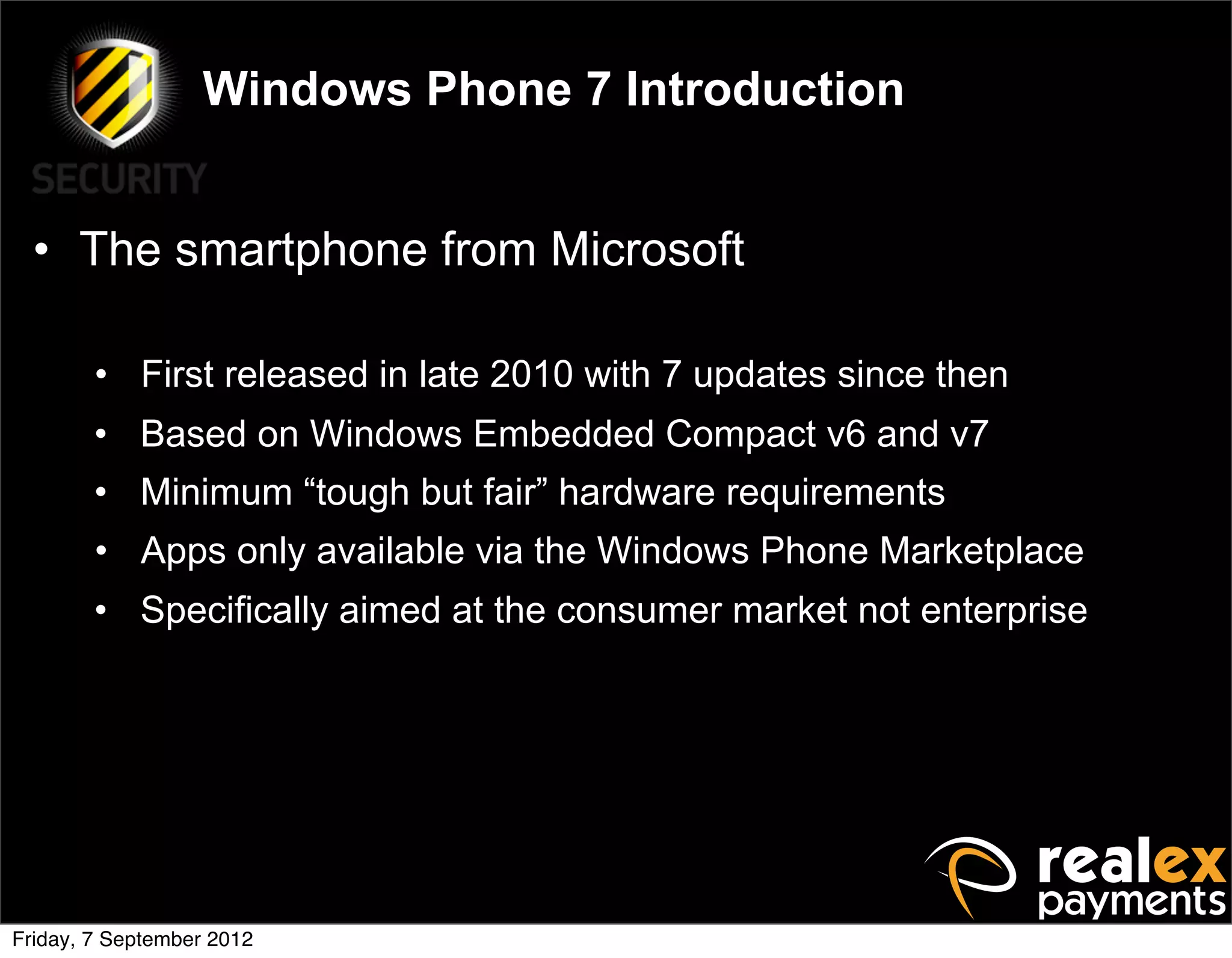 Windows Phone 7 Introduction


  • The smartphone from Microsoft

        • First released in late 2010 with 7 updates since then
        • Based on Windows Embedded Compact v6 and v7
        • Minimum “tough but fair” hardware requirements
        • Apps only available via the Windows Phone Marketplace
        • Specifically aimed at the consumer market not enterprise




Friday, 7 September 2012
 