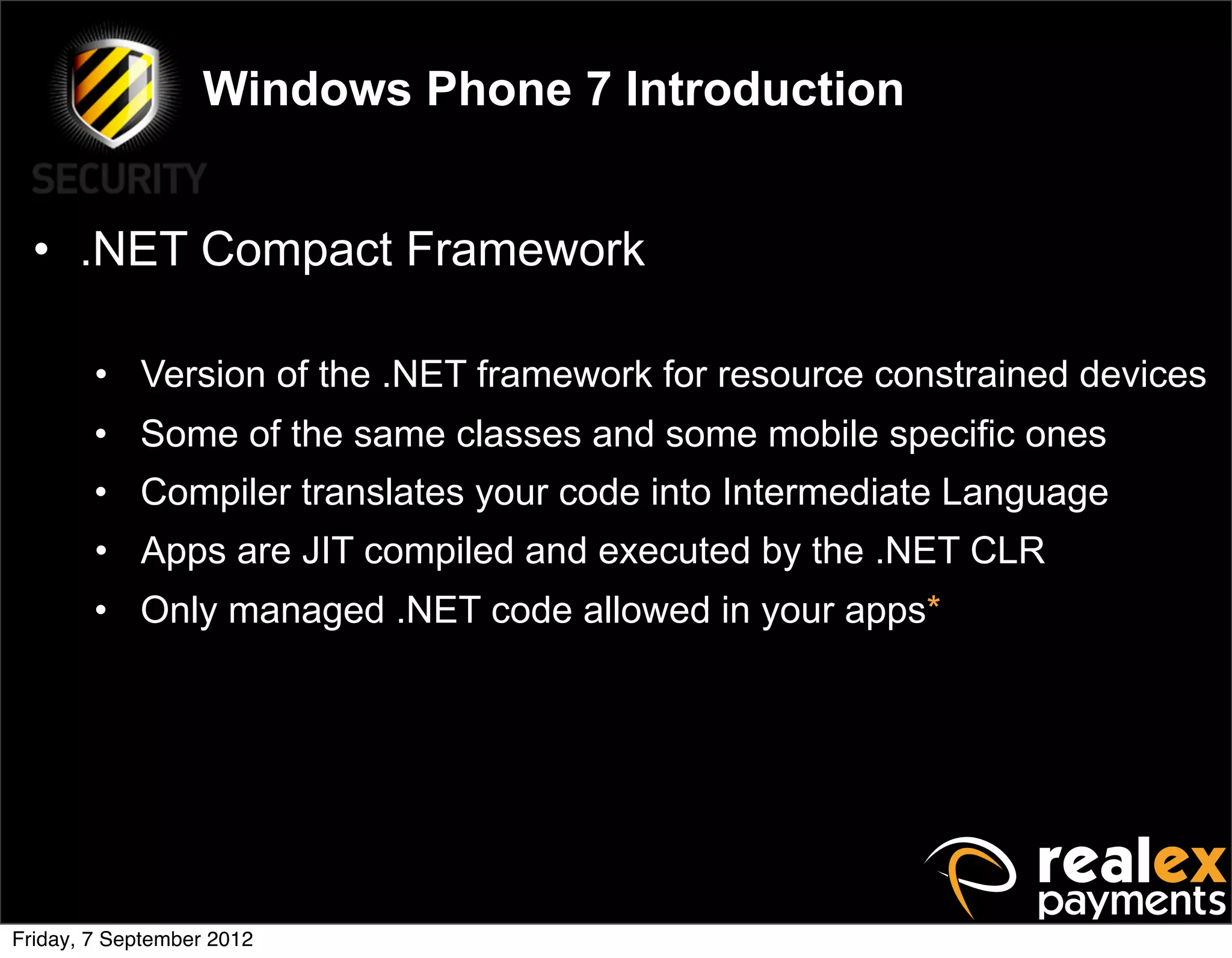 Windows Phone 7 Introduction


  • .NET Compact Framework

        • Version of the .NET framework for resource constrained devices
        • Some of the same classes and some mobile specific ones
        • Compiler translates your code into Intermediate Language
        • Apps are JIT compiled and executed by the .NET CLR
        • Only managed .NET code allowed in your apps*




Friday, 7 September 2012
 