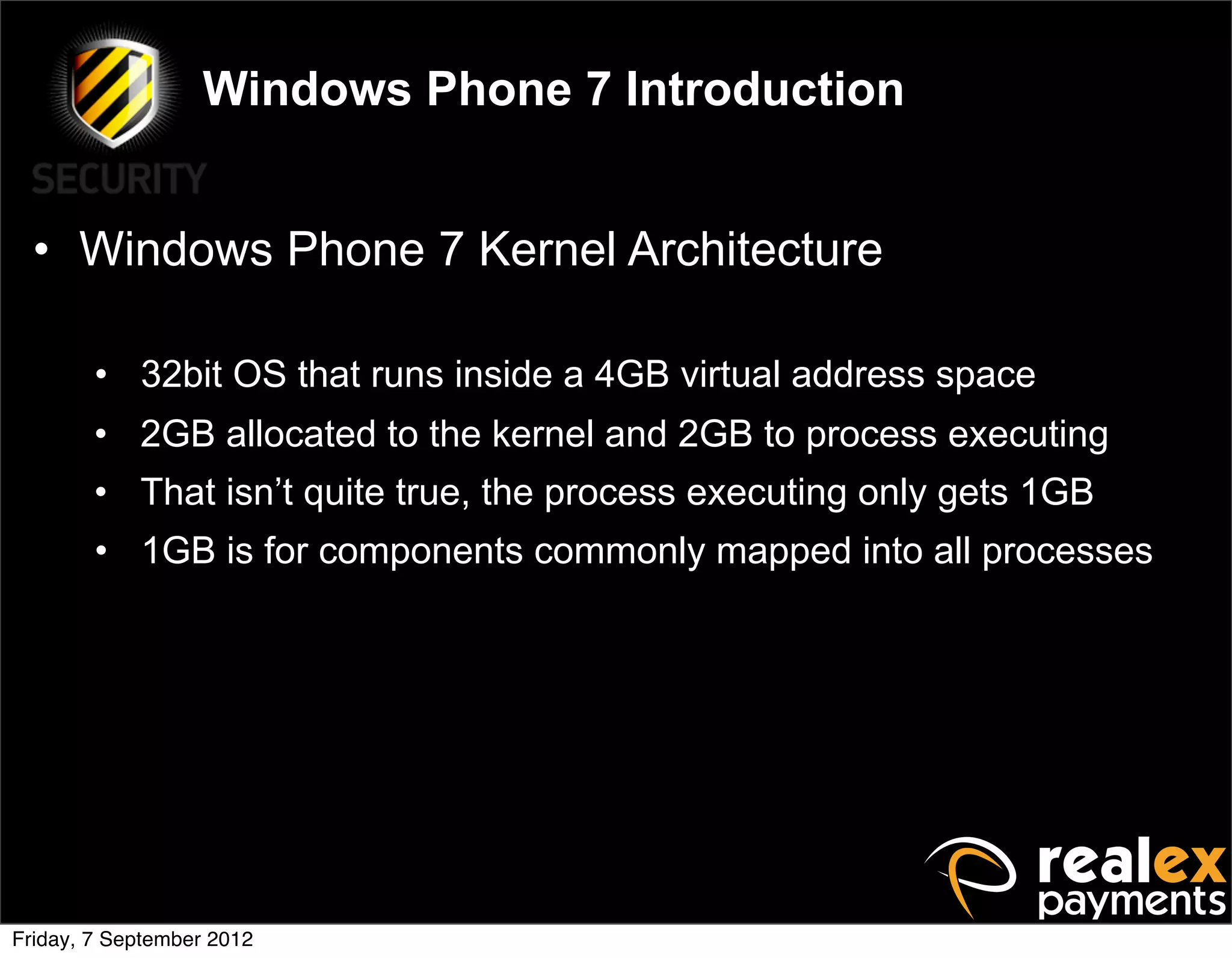 Windows Phone 7 Introduction


  • Windows Phone 7 Kernel Architecture

        • 32bit OS that runs inside a 4GB virtual address space
        • 2GB allocated to the kernel and 2GB to process executing
        • That isn’t quite true, the process executing only gets 1GB
        • 1GB is for components commonly mapped into all processes




Friday, 7 September 2012
 