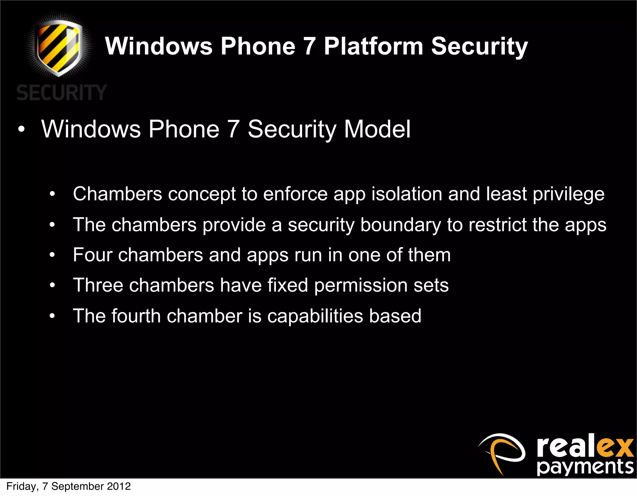 Windows Phone 7 Platform Security


  • Windows Phone 7 Security Model

        • Chambers concept to enforce app isolation and least privilege
        • The chambers provide a security boundary to restrict the apps
        • Four chambers and apps run in one of them
        • Three chambers have fixed permission sets
        • The fourth chamber is capabilities based




Friday, 7 September 2012
 
