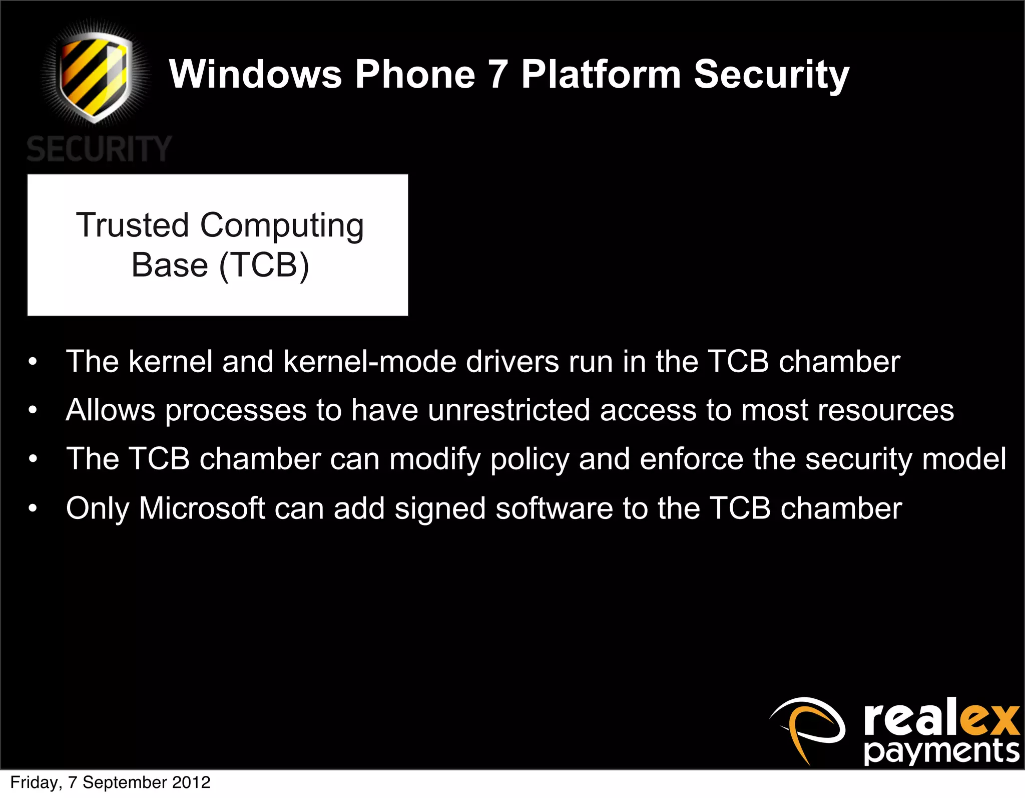 Windows Phone 7 Platform Security


       Trusted Computing
          Base (TCB)

  • The kernel and kernel-mode drivers run in the TCB chamber
  • Allows processes to have unrestricted access to most resources
  • The TCB chamber can modify policy and enforce the security model
  • Only Microsoft can add signed software to the TCB chamber




Friday, 7 September 2012
 