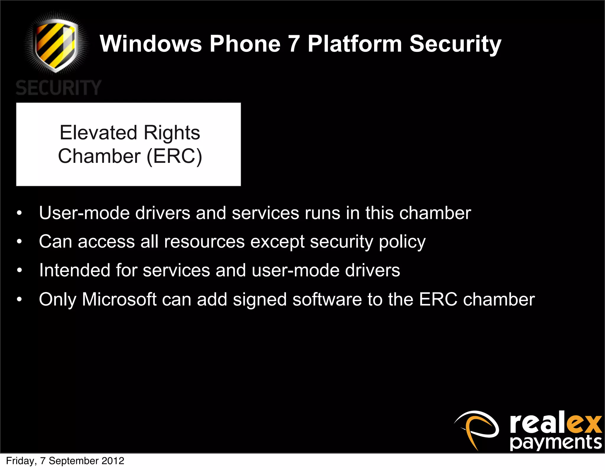 Windows Phone 7 Platform Security


          Elevated Rights
          Chamber (ERC)

  • User-mode drivers and services runs in this chamber
  • Can access all resources except security policy
  • Intended for services and user-mode drivers
  • Only Microsoft can add signed software to the ERC chamber




Friday, 7 September 2012
 