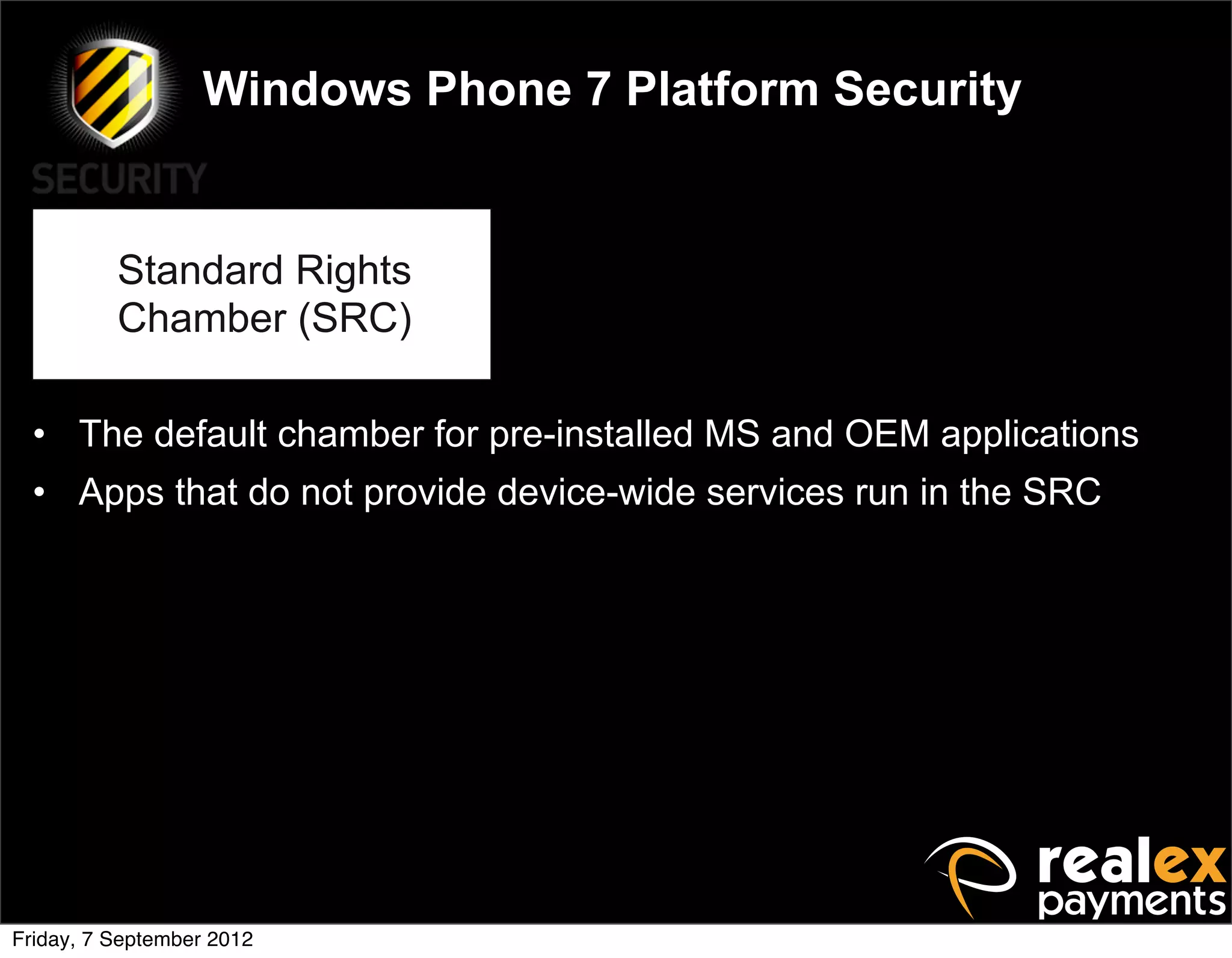 Windows Phone 7 Platform Security


          Standard Rights
          Chamber (SRC)

  • The default chamber for pre-installed MS and OEM applications
  • Apps that do not provide device-wide services run in the SRC




Friday, 7 September 2012
 