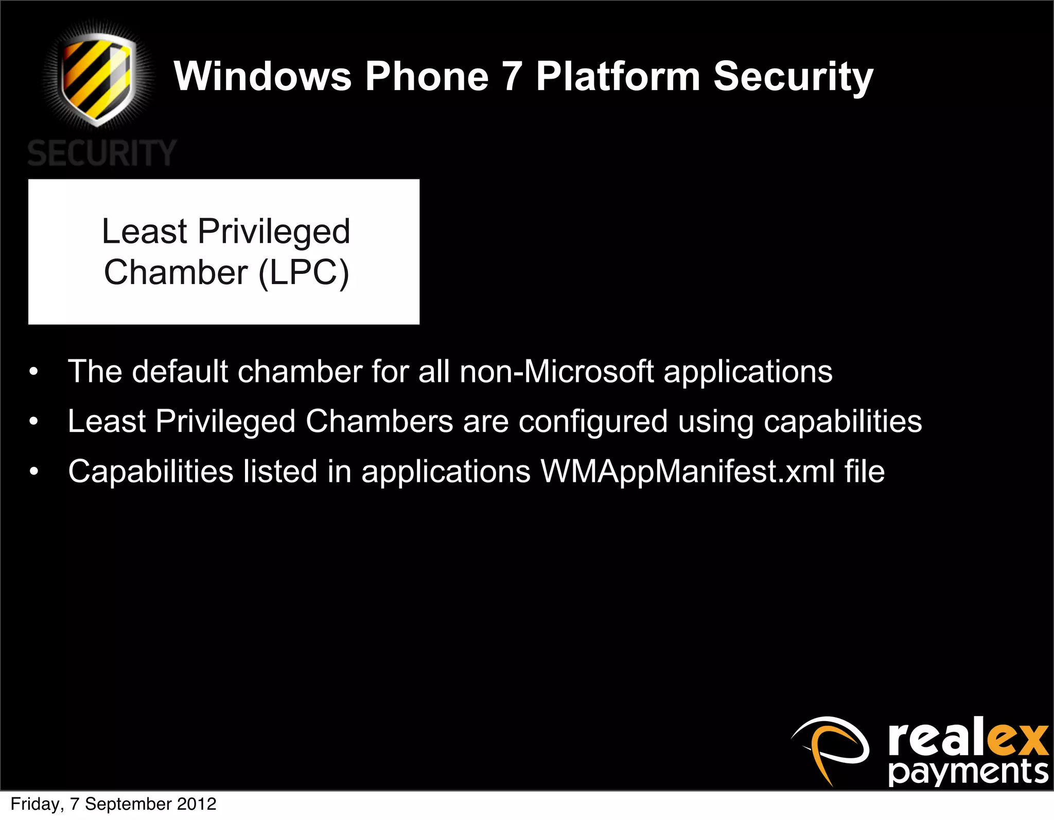 Windows Phone 7 Platform Security


          Least Privileged
          Chamber (LPC)

  • The default chamber for all non-Microsoft applications
  • Least Privileged Chambers are configured using capabilities
  • Capabilities listed in applications WMAppManifest.xml file




Friday, 7 September 2012
 